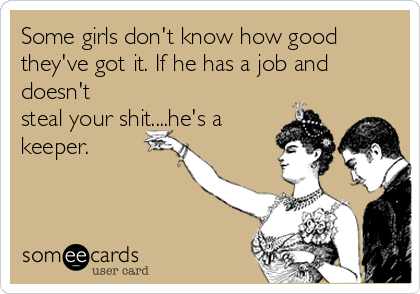 Some girls don't know how good
they've got it. If he has a job and
doesn't
steal your shit....he's a
keeper.