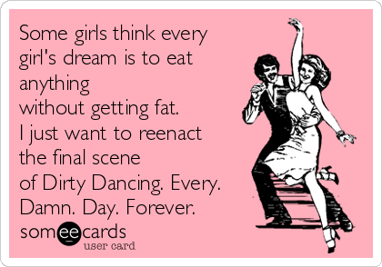 Some girls think every
girl's dream is to eat
anything 
without getting fat. 
I just want to reenact
the final scene 
of Dirty Dancing. Every.
Damn. Day. Forever.