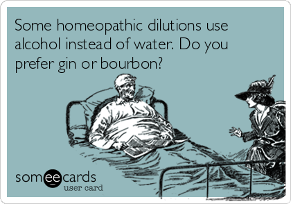 Some homeopathic dilutions use
alcohol instead of water. Do you
prefer gin or bourbon?