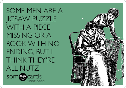 SOME MEN ARE A
JIGSAW PUZZLE
WITH A PIECE
MISSING OR A
BOOK WITH NO
ENDING, BUT I
THINK THEY'RE
ALL NUTZ