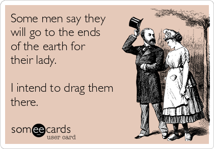 Some men say they
will go to the ends
of the earth for
their lady. 

I intend to drag them
there. 