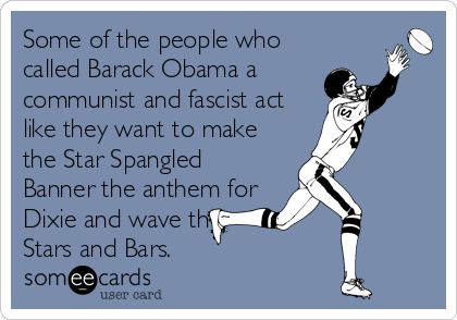 Some of the people who
called Barack Obama a
communist and fascist act
like they want to make
the Star Spangled
Banner the anthem for
Dixie and wave the
Stars and Bars.