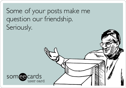 Some of your posts make me
question our friendship.
Seriously.
