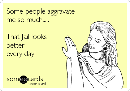 Some people aggravate
me so much..... 

That Jail looks  
better
every day!