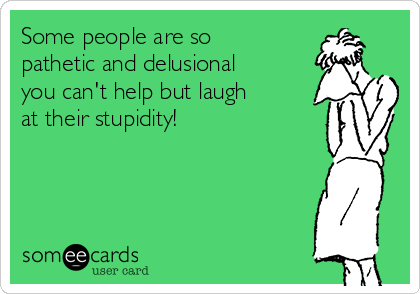 Some people are so
pathetic and delusional
you can't help but laugh
at their stupidity!