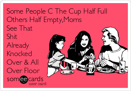 Some People C The Cup Half Full
Others Half Empty,Moms
See That
Shit
Already
Knocked
Over & All
Over Floor