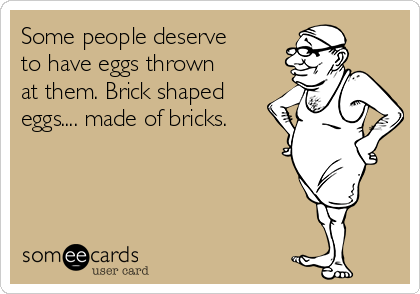 Some people deserve
to have eggs thrown
at them. Brick shaped
eggs.... made of bricks.