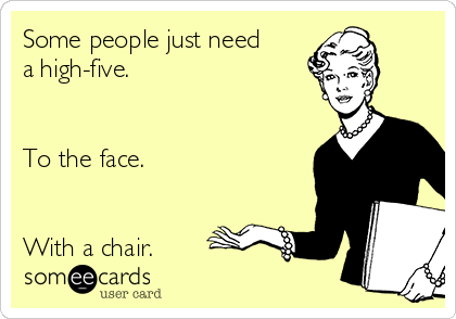 Some people just need
a high-five.


To the face.


With a chair.