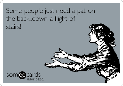 Some people just need a pat on
the back..down a flight of
stairs!