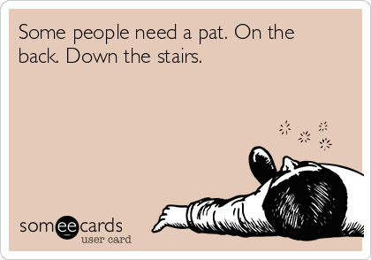 Some people need a pat. On the
back. Down the stairs.