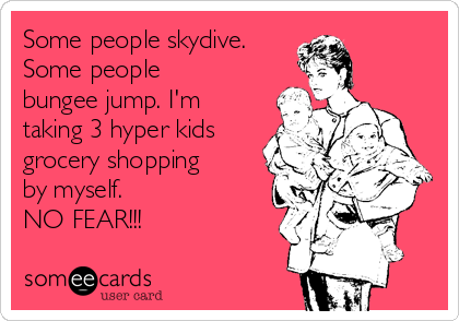 Some people skydive.
Some people
bungee jump. I'm
taking 3 hyper kids 
grocery shopping
by myself. 
NO FEAR!!!