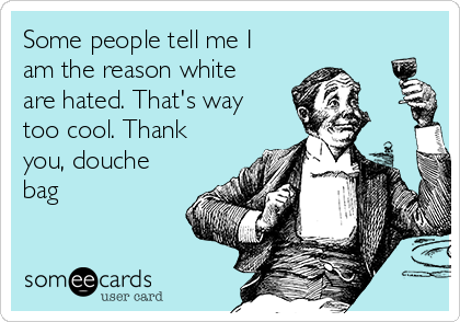 Some people tell me I
am the reason white
are hated. That's way
too cool. Thank
you, douche
bag