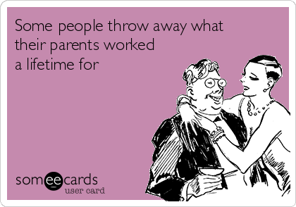 Some people throw away what
their parents worked
a lifetime for