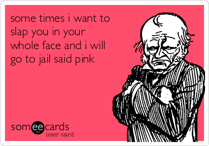 some times i want to
slap you in your
whole face and i will
go to jail said pink
