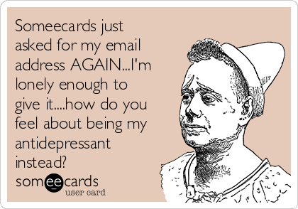 Someecards just
asked for my email
address AGAIN...I'm 
lonely enough to
give it....how do you
feel about being my
antidepressant
instead?