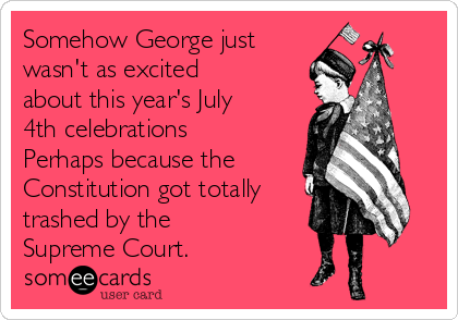 Somehow George just
wasn't as excited
about this year's July
4th celebrations
Perhaps because the
Constitution got totally
trashed by the
Supreme Court.