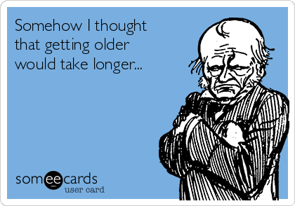 Somehow I thought
that getting older
would take longer...