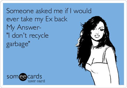 Someone asked me if I would
ever take my Ex back
My Answer-
"I don't recycle
garbage"