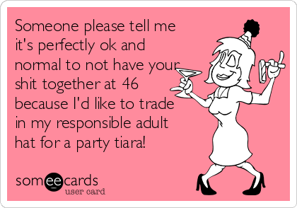 Someone please tell me
it's perfectly ok and
normal to not have your
shit together at 46
because I'd like to trade
in my responsible adult
hat for a party tiara!