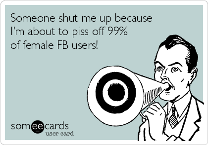 Someone shut me up because
I'm about to piss off 99%
of female FB users!