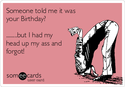 Someone told me it was
your Birthday?

.........but I had my
head up my ass and
forgot!