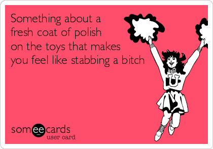 Something about a
fresh coat of polish
on the toys that makes
you feel like stabbing a bitch