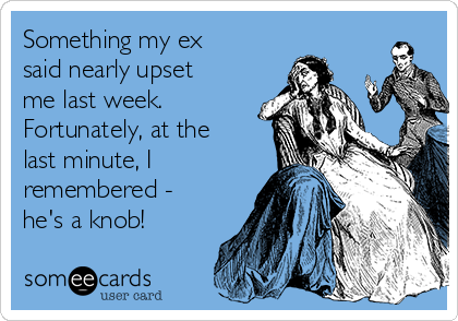 Something my ex
said nearly upset
me last week. 
Fortunately, at the
last minute, I
remembered -
he's a knob!