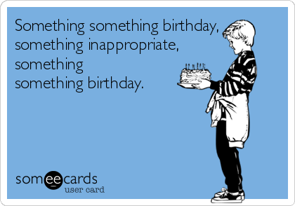 Something something birthday,
something inappropriate,
something
something birthday.