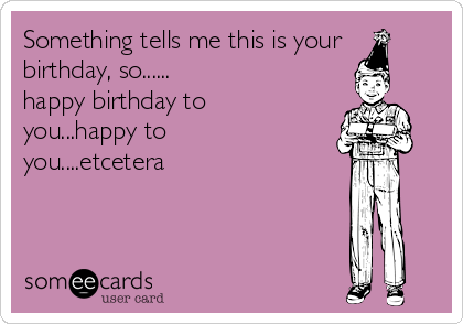 Something tells me this is your
birthday, so......
happy birthday to
you...happy to
you....etcetera