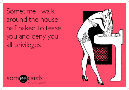 Sometime I walk
around the house
half naked to tease
you and deny you
all privileges 