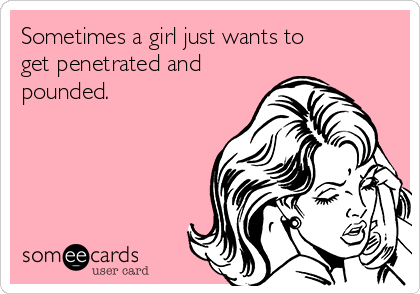 Sometimes a girl just wants to
get penetrated and
pounded.