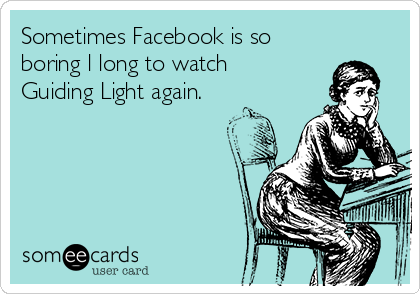 Sometimes Facebook is so
boring l long to watch
Guiding Light again. 
