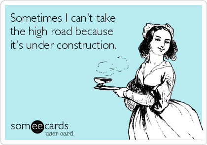 Sometimes I can't take
the high road because
it's under construction.