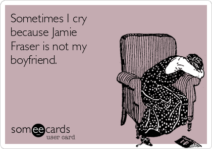 Sometimes I cry
because Jamie
Fraser is not my
boyfriend.