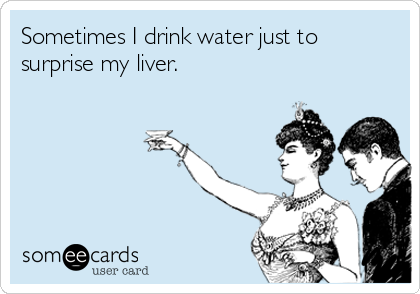 Sometimes I drink water just to
surprise my liver.