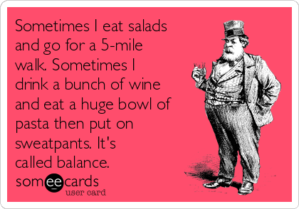 Sometimes I eat salads
and go for a 5-mile
walk. Sometimes I
drink a bunch of wine
and eat a huge bowl of
pasta then put on
sweatpants. It's
called balance.
