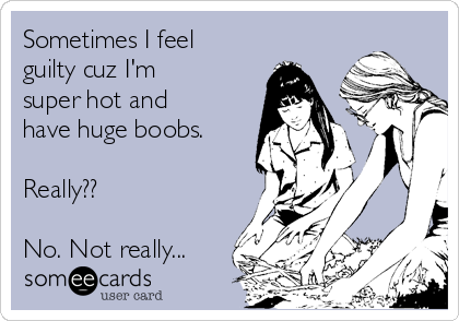 Sometimes I feel
guilty cuz I'm
super hot and
have huge boobs.

Really??

No. Not really...