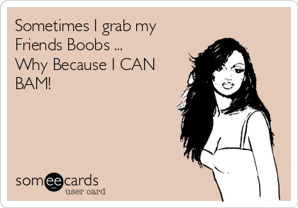 Sometimes I grab my
Friends Boobs ... 
Why Because I CAN
BAM! 