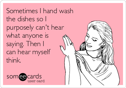 Sometimes I hand wash
the dishes so I
purposely can't hear
what anyone is
saying. Then I
can hear myself
think.
