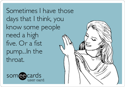 Sometimes I have those
days that I think, you
know some people
need a high
five. Or a fist
pump...In the
throat.