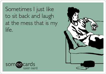 Sometimes I just like
to sit back and laugh
at the mess that is my
life.