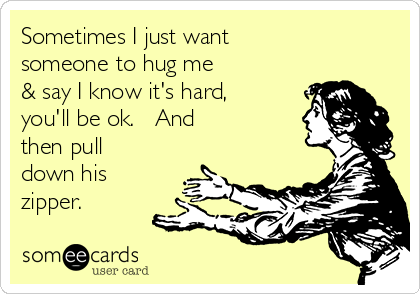 Sometimes I just want
someone to hug me
& say I know it's hard,
you'll be ok.   And
then pull
down his
zipper.