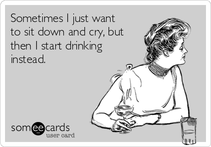 Sometimes I just want
to sit down and cry, but
then I start drinking
instead.