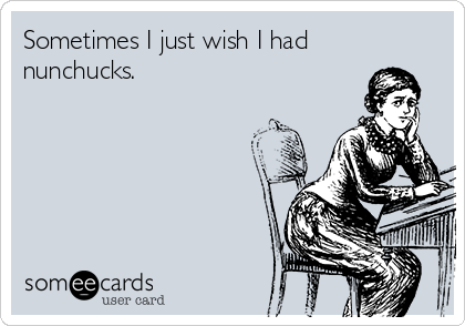 Sometimes I just wish I had
nunchucks.