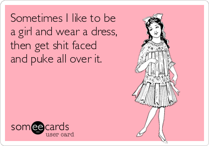 Sometimes I like to be
a girl and wear a dress,
then get shit faced
and puke all over it.