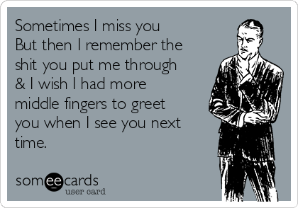 Sometimes I miss you
But then I remember the
shit you put me through
& I wish I had more
middle fingers to greet
you when I see you next
time.