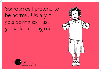 Sometimes I pretend to
be normal. Usually it
gets boring so I just
go back to being me.