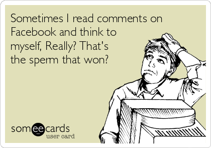 Sometimes I read comments on
Facebook and think to
myself, Really? That's
the sperm that won?