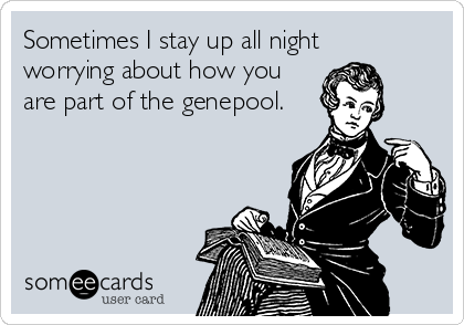 Sometimes I stay up all night
worrying about how you
are part of the genepool.