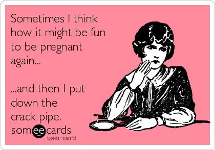Sometimes I think
how it might be fun
to be pregnant
again...

...and then I put
down the
crack pipe.